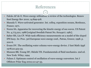 References
17
 Falcão AF de O. Wave energy utilization: a review of the technologies. Renew
Sust Energy Rev 2010; 14:899-918.
 Masuda Y. Wave-activated generator. Int. colloq. exposition oceans, Bordeaux,
France; 1971.
 Noren SA. Apparatus for recovering the kinetic energy of sea waves. US Patent
No. 4,773,221; 1988 [original Swedish Patent No. 8104407; 1981].
 Salter SH, Lin CP. Wide tank efficiency measurements on a model of the sloped
IPS buoy. In: Proc. 3rd European wave energy conf., Patras, Greece; 1998. p.
200-6.
 Evans DV. The oscillating water column wave-energy device. J Inst Math Appl
1978;22:423-33.
 Munson BR, Young DF, Okiishi TH. Fundamentals of fluid mechanics. 2nd ed.
New York: Wiley; 1994
 Falnes J. Optimum control of oscillation of wave-energy converters. Int J
Offshore Polar Eng 2002;12:147-55.
 