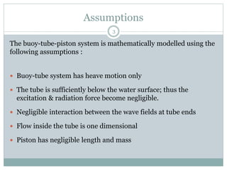 Assumptions
The buoy-tube-piston system is mathematically modelled using the
following assumptions :
 Buoy-tube system has heave motion only
 The tube is sufficiently below the water surface; thus the
excitation & radiation force become negligible.
 Negligible interaction between the wave fields at tube ends
 Flow inside the tube is one dimensional
 Piston has negligible length and mass
3
 