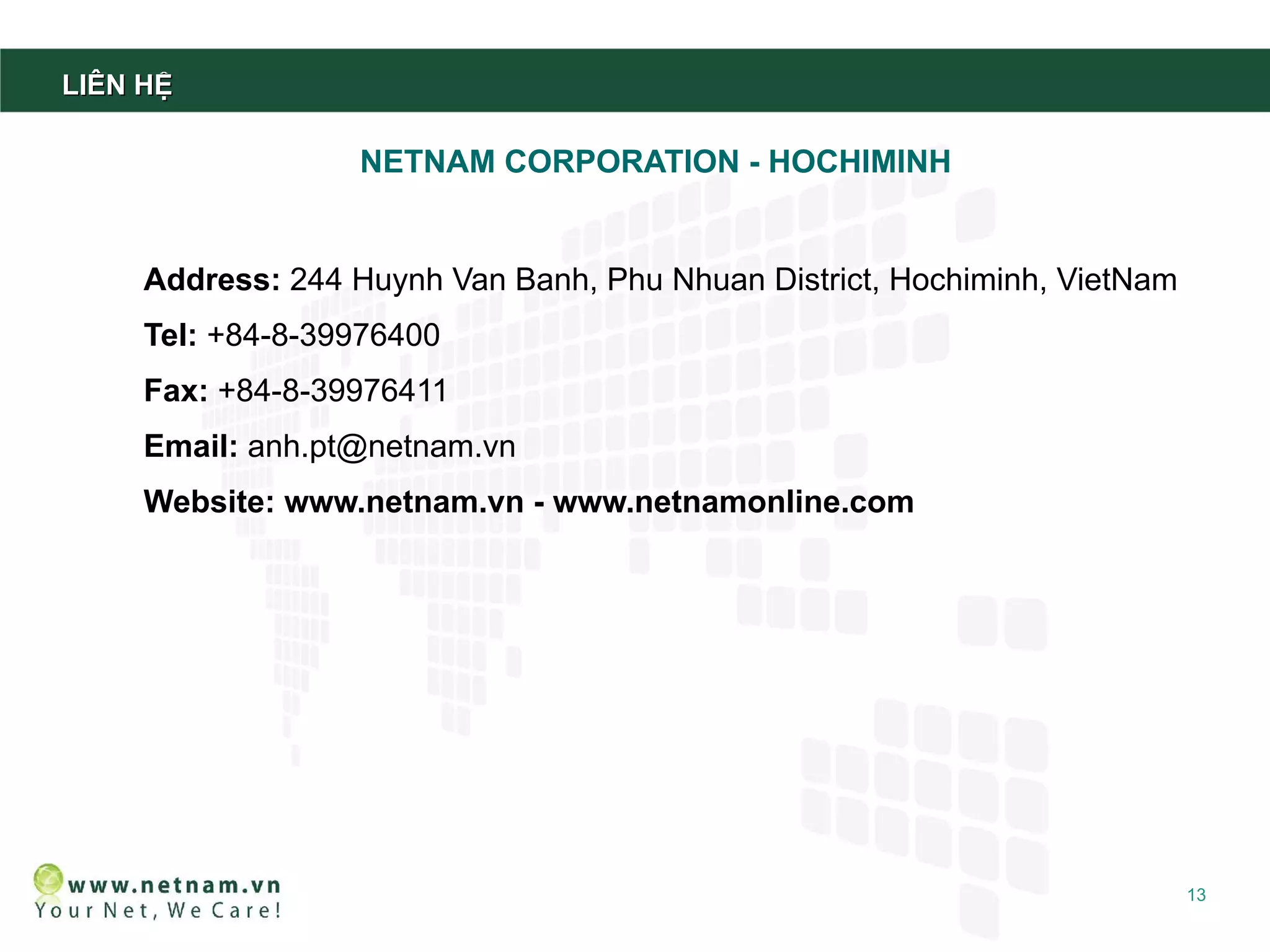 LIÊN HỆ

                   NETNAM CORPORATION - HOCHIMINH


     Address: 244 Huynh Van Banh, Phu Nhuan District, Hochiminh, VietNam
     Tel: +84-8-39976400
     Fax: +84-8-39976411
     Email: anh.pt@netnam.vn
     Website: www.netnam.vn - www.netnamonline.com




                                                                           13
 
