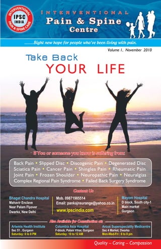 ........Bight new hope for people who’ve been living with pain.
                                                                       Volume 1, November 2010

           Ta k e B a c k
                            YO UR LI F E




                 If You or someone you know is suffering from:

  Back Pain • Slipped Disc • Discogenic Pain • Degenerated Disc
  Sciatica Pain • Cancer Pain • Shingles Pain • Rheumatic Pain
  Joint Pain • Frozen Shoulder • Neuropathic Pain • Neuralgias
  Complex Regional Pain Syndrome • Failed Back Surgery Syndrome

                                            Contact Us
Bhagat Chandra Hospital         Mob. 09871985514                                 Mayom Hospital
Mahavir Enclave                 Email: pankajnsurange@yahoo.co.in                D block, South city-1
Near Palam Flyover                                                               Main market
Dwarka, New Delhi               www.ipscindia.com                                Gurgaon

                            Also Available for Consultation at:
 Artemis Health Institute       Columbia Asia Hospital        Arcus Superspeciality Medicentre
 Sec 51 , Gurgaon              F-block, Palam Vihar, Gurgaon       Sec 4 Market, Dwarka
 Saturday: 6 to 8 PM           Saturday: 10 to 12 AM               Mon-Wed-Fri : 6 to 8 pm

                                                               Quality – Caring – Compassion
 