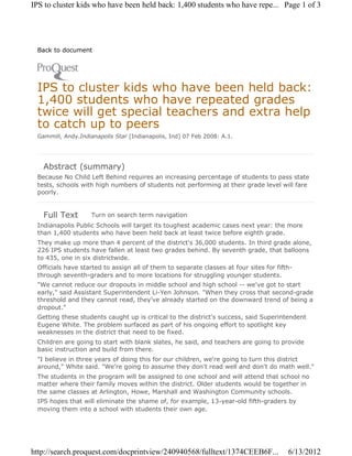 IPS to cluster kids who have been held back: 1,400 students who have repe... Page 1 of 3




 Back to document




 IPS to cluster kids who have been held back:
 1,400 students who have repeated grades
 twice will get special teachers and extra help
 to catch up to peers
 Gammill, Andy.Indianapolis Star [Indianapolis, Ind] 07 Feb 2008: A.1.




   Abstract (summary)
 Because No Child Left Behind requires an increasing percentage of students to pass state
 tests, schools with high numbers of students not performing at their grade level will fare
 poorly.


   Full Text        Turn on search term navigation
 Indianapolis Public Schools will target its toughest academic cases next year: the more
 than 1,400 students who have been held back at least twice before eighth grade.
 They make up more than 4 percent of the district's 36,000 students. In third grade alone,
 226 IPS students have fallen at least two grades behind. By seventh grade, that balloons
 to 435, one in six districtwide.
 Officials have started to assign all of them to separate classes at four sites for fifth-
 through seventh-graders and to more locations for struggling younger students.
 "We cannot reduce our dropouts in middle school and high school -- we've got to start
 early," said Assistant Superintendent Li-Yen Johnson. "When they cross that second-grade
 threshold and they cannot read, they've already started on the downward trend of being a
 dropout."
 Getting these students caught up is critical to the district's success, said Superintendent
 Eugene White. The problem surfaced as part of his ongoing effort to spotlight key
 weaknesses in the district that need to be fixed.
 Children are going to start with blank slates, he said, and teachers are going to provide
 basic instruction and build from there.
 "I believe in three years of doing this for our children, we're going to turn this district
 around," White said. "We're going to assume they don't read well and don't do math well."
 The students in the program will be assigned to one school and will attend that school no
 matter where their family moves within the district. Older students would be together in
 the same classes at Arlington, Howe, Marshall and Washington Community schools.
 IPS hopes that will eliminate the shame of, for example, 13-year-old fifth-graders by
 moving them into a school with students their own age.




http://search.proquest.com/docprintview/240940568/fulltext/1374CEEB6F...                6/13/2012
 