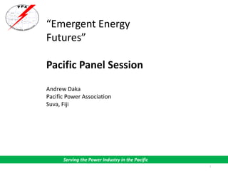 1
Serving the Power Industry in the Pacific
“Emergent Energy
Futures”
Pacific Panel Session
Andrew Daka
Pacific Power Association
Suva, Fiji
 