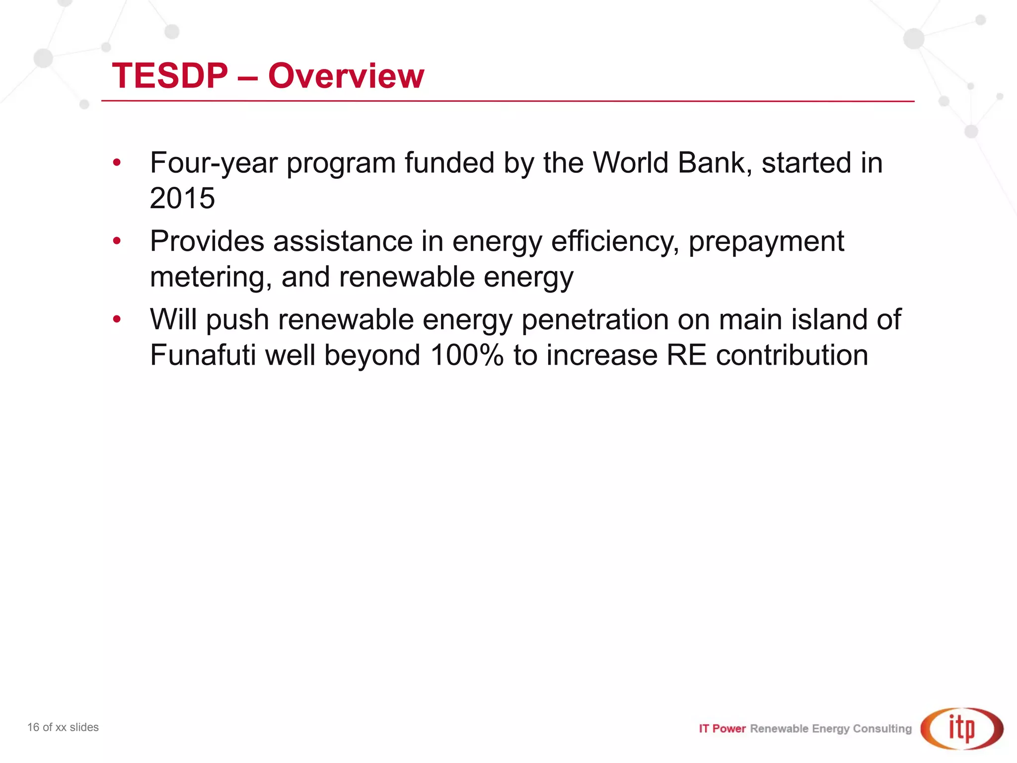 TESDP – Overview
16 of xx slides
• Four-year program funded by the World Bank, started in
2015
• Provides assistance in energy efficiency, prepayment
metering, and renewable energy
• Will push renewable energy penetration on main island of
Funafuti well beyond 100% to increase RE contribution
 