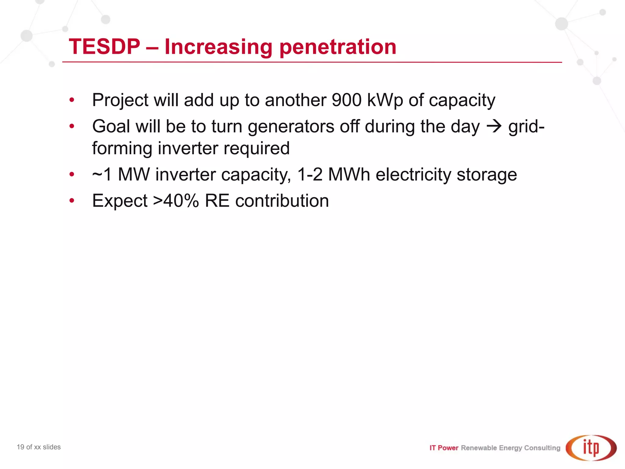 TESDP – Increasing penetration
19 of xx slides
• Project will add up to another 900 kWp of capacity
• Goal will be to turn generators off during the day  grid-
forming inverter required
• ~1 MW inverter capacity, 1-2 MWh electricity storage
• Expect >40% RE contribution
 