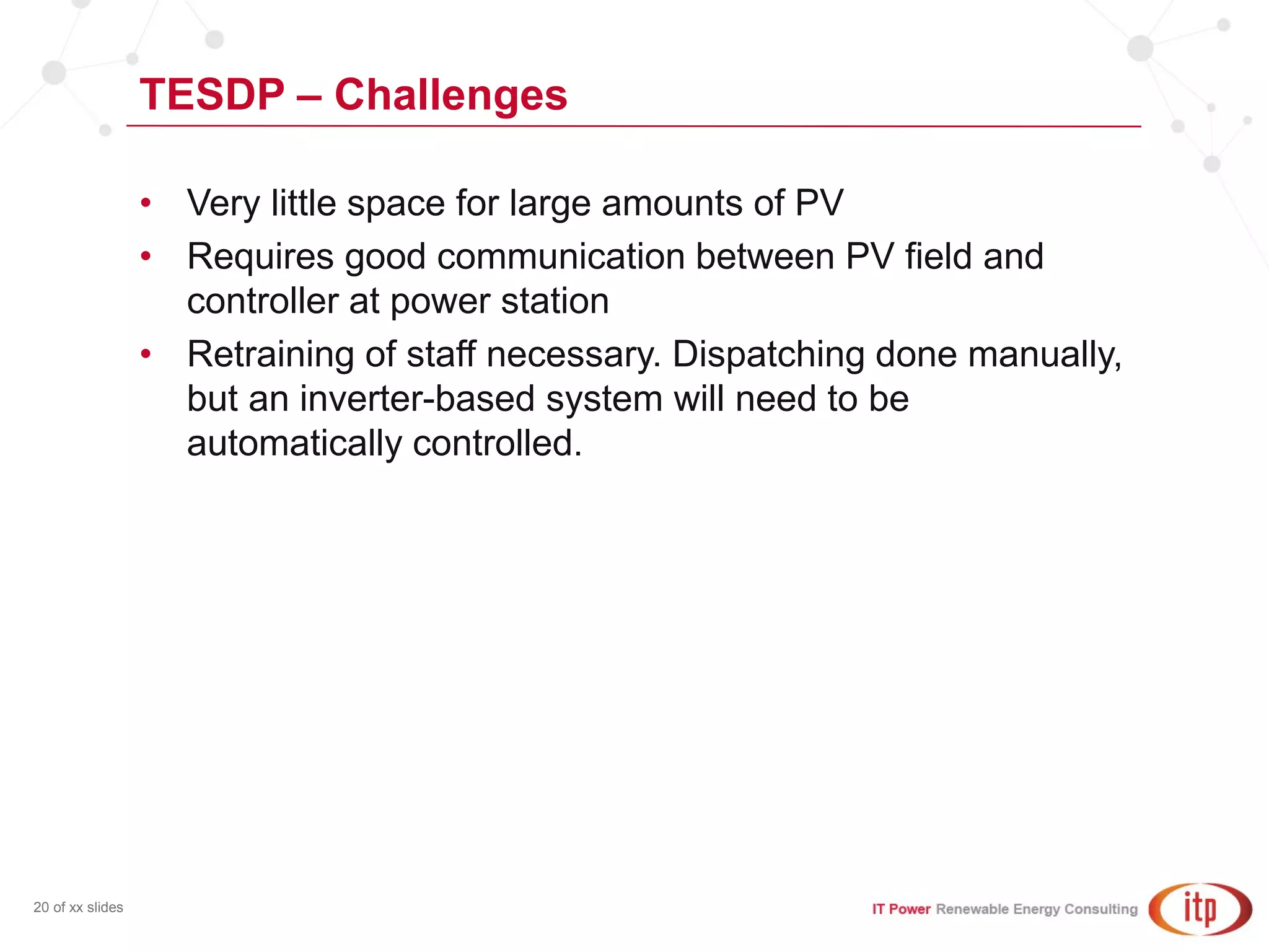 TESDP – Challenges
20 of xx slides
• Very little space for large amounts of PV
• Requires good communication between PV field and
controller at power station
• Retraining of staff necessary. Dispatching done manually,
but an inverter-based system will need to be
automatically controlled.
 