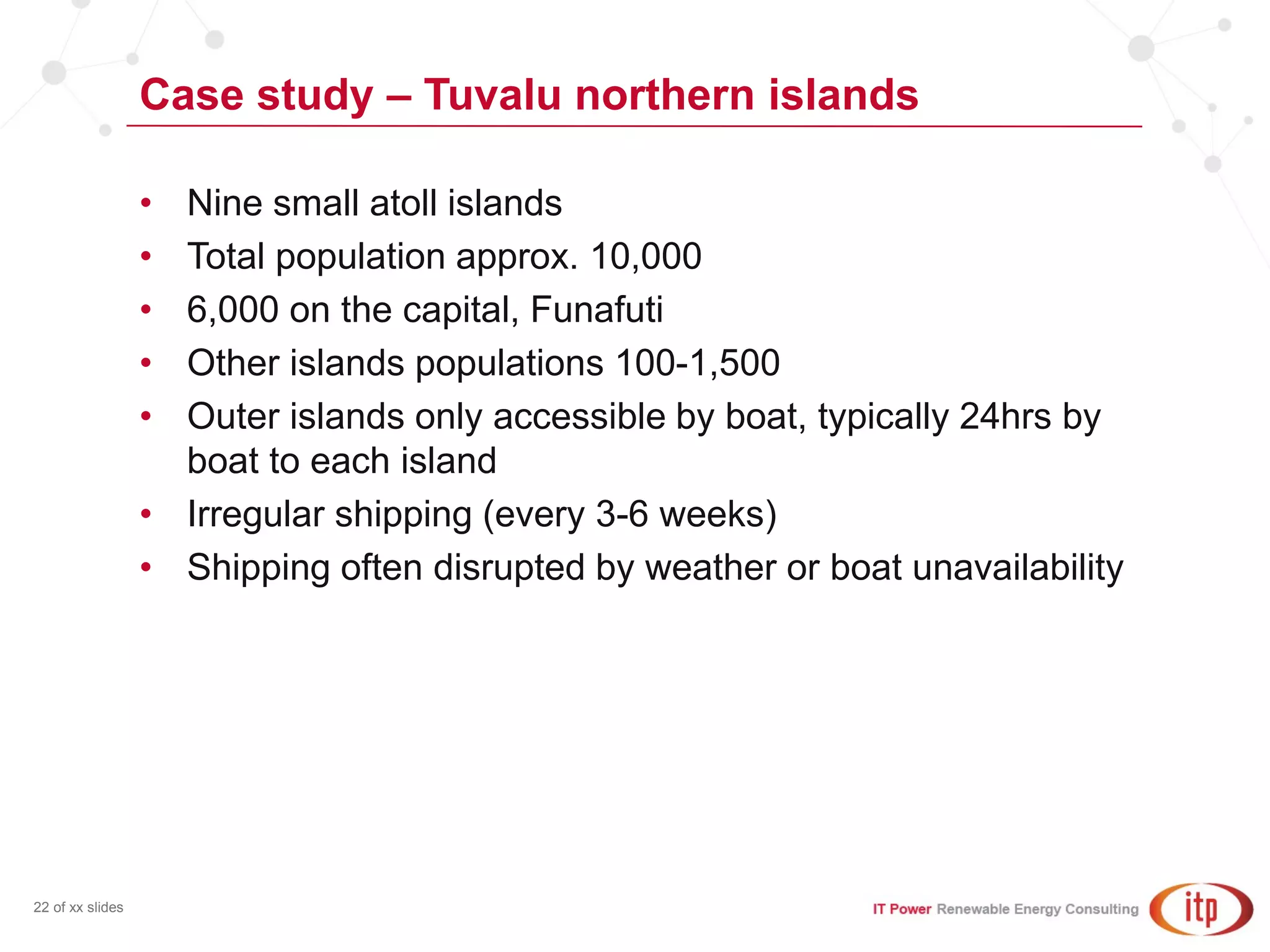 Case study – Tuvalu northern islands
22 of xx slides
• Nine small atoll islands
• Total population approx. 10,000
• 6,000 on the capital, Funafuti
• Other islands populations 100-1,500
• Outer islands only accessible by boat, typically 24hrs by
boat to each island
• Irregular shipping (every 3-6 weeks)
• Shipping often disrupted by weather or boat unavailability
 