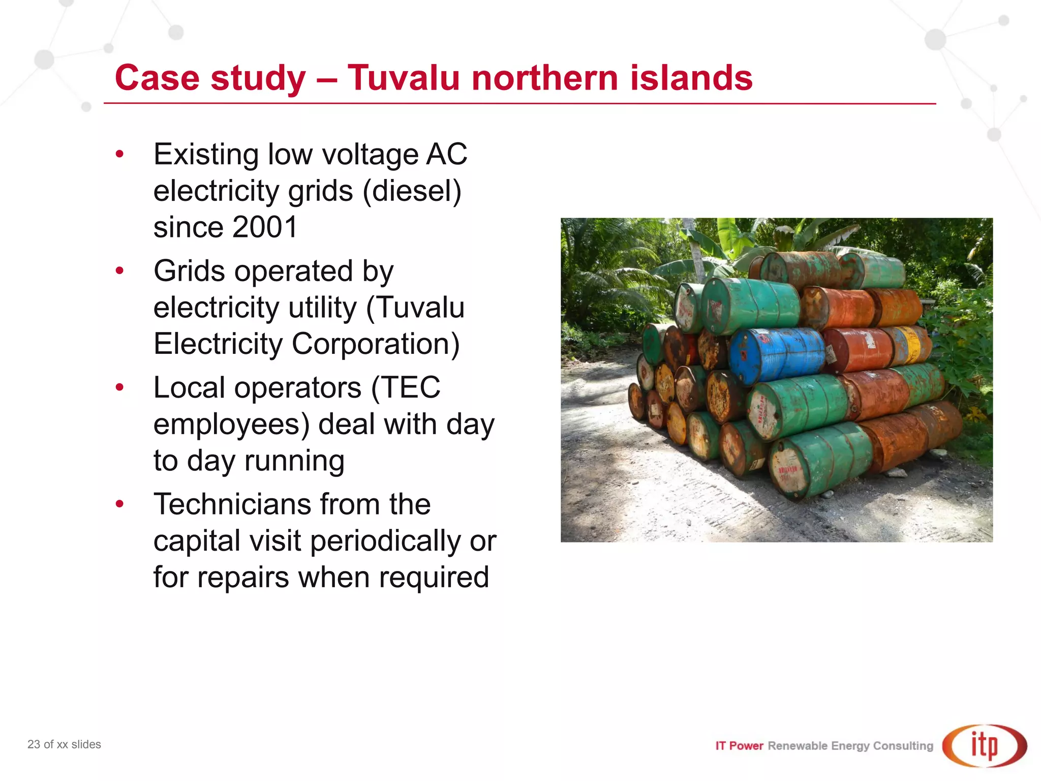 Case study – Tuvalu northern islands
23 of xx slides
• Existing low voltage AC
electricity grids (diesel)
since 2001
• Grids operated by
electricity utility (Tuvalu
Electricity Corporation)
• Local operators (TEC
employees) deal with day
to day running
• Technicians from the
capital visit periodically or
for repairs when required
 