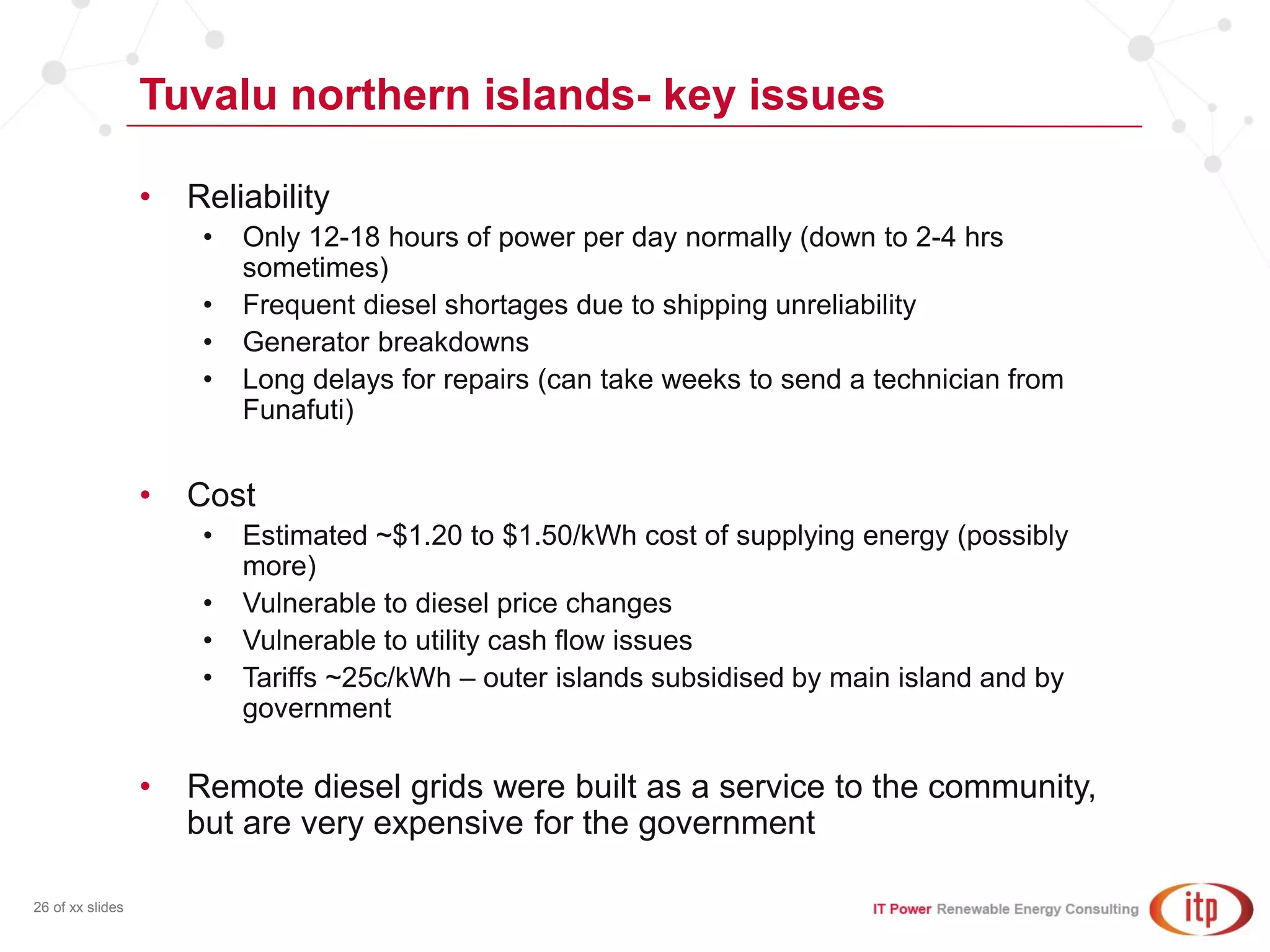 Tuvalu northern islands- key issues
26 of xx slides
• Reliability
• Only 12-18 hours of power per day normally (down to 2-4 hrs
sometimes)
• Frequent diesel shortages due to shipping unreliability
• Generator breakdowns
• Long delays for repairs (can take weeks to send a technician from
Funafuti)
• Cost
• Estimated ~$1.20 to $1.50/kWh cost of supplying energy (possibly
more)
• Vulnerable to diesel price changes
• Vulnerable to utility cash flow issues
• Tariffs ~25c/kWh – outer islands subsidised by main island and by
government
• Remote diesel grids were built as a service to the community,
but are very expensive for the government
 