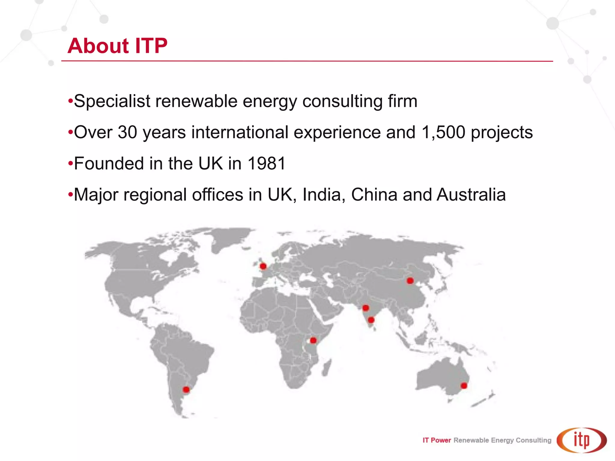About ITP
•Specialist renewable energy consulting firm
•Over 30 years international experience and 1,500 projects
•Founded in the UK in 1981
•Major regional offices in UK, India, China and Australia
 