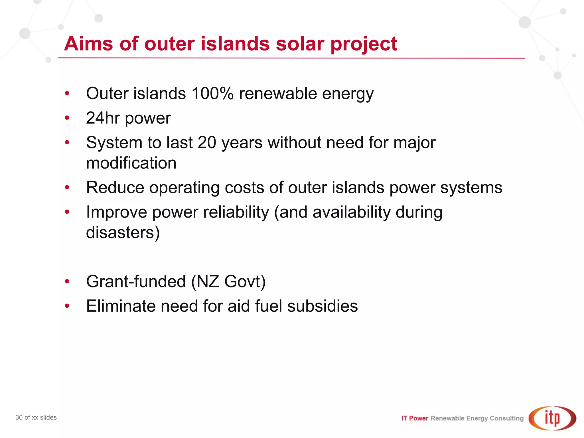 Aims of outer islands solar project
30 of xx slides
• Outer islands 100% renewable energy
• 24hr power
• System to last 20 years without need for major
modification
• Reduce operating costs of outer islands power systems
• Improve power reliability (and availability during
disasters)
• Grant-funded (NZ Govt)
• Eliminate need for aid fuel subsidies
 