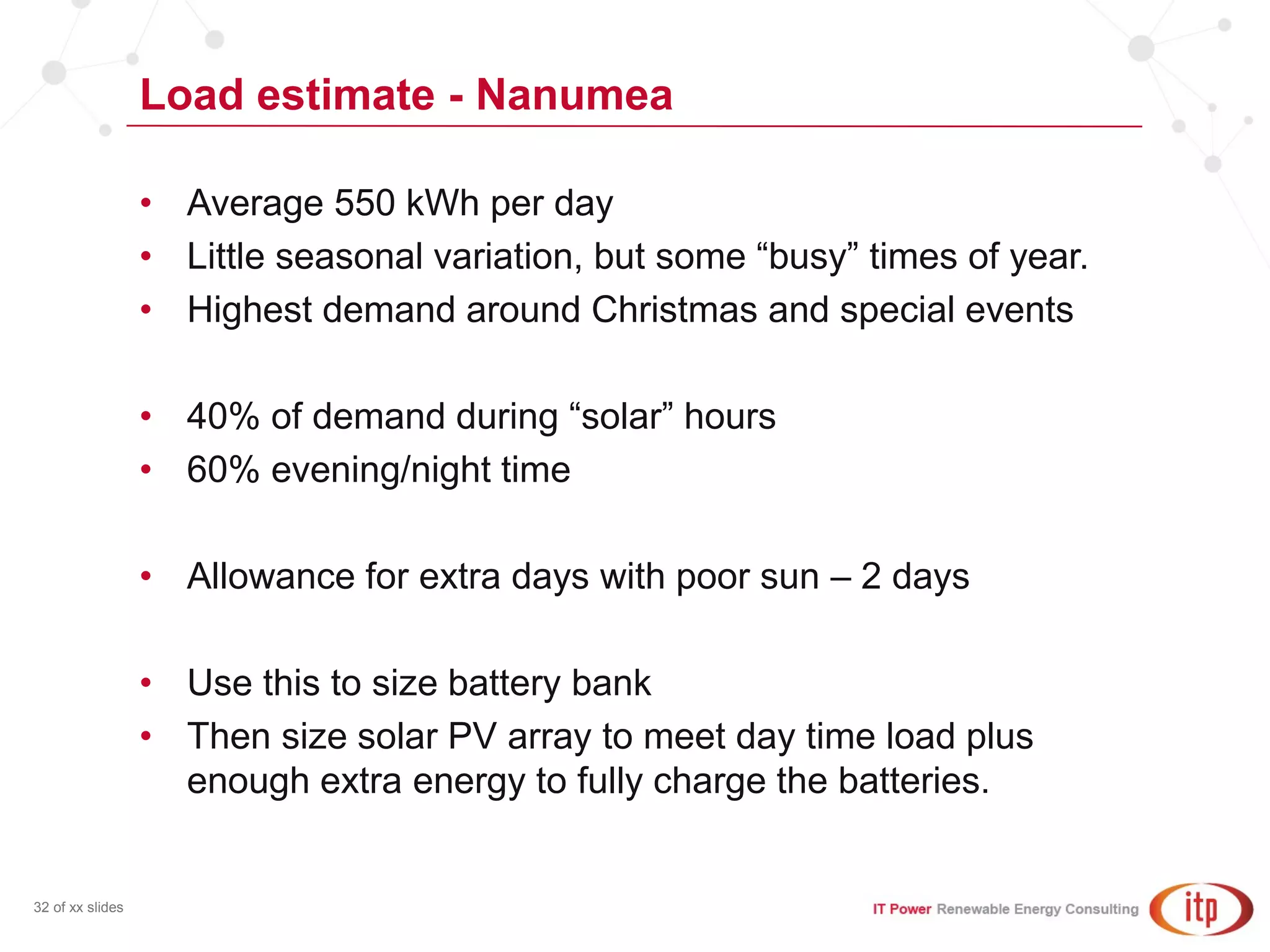 Load estimate - Nanumea
32 of xx slides
• Average 550 kWh per day
• Little seasonal variation, but some “busy” times of year.
• Highest demand around Christmas and special events
• 40% of demand during “solar” hours
• 60% evening/night time
• Allowance for extra days with poor sun – 2 days
• Use this to size battery bank
• Then size solar PV array to meet day time load plus
enough extra energy to fully charge the batteries.
 