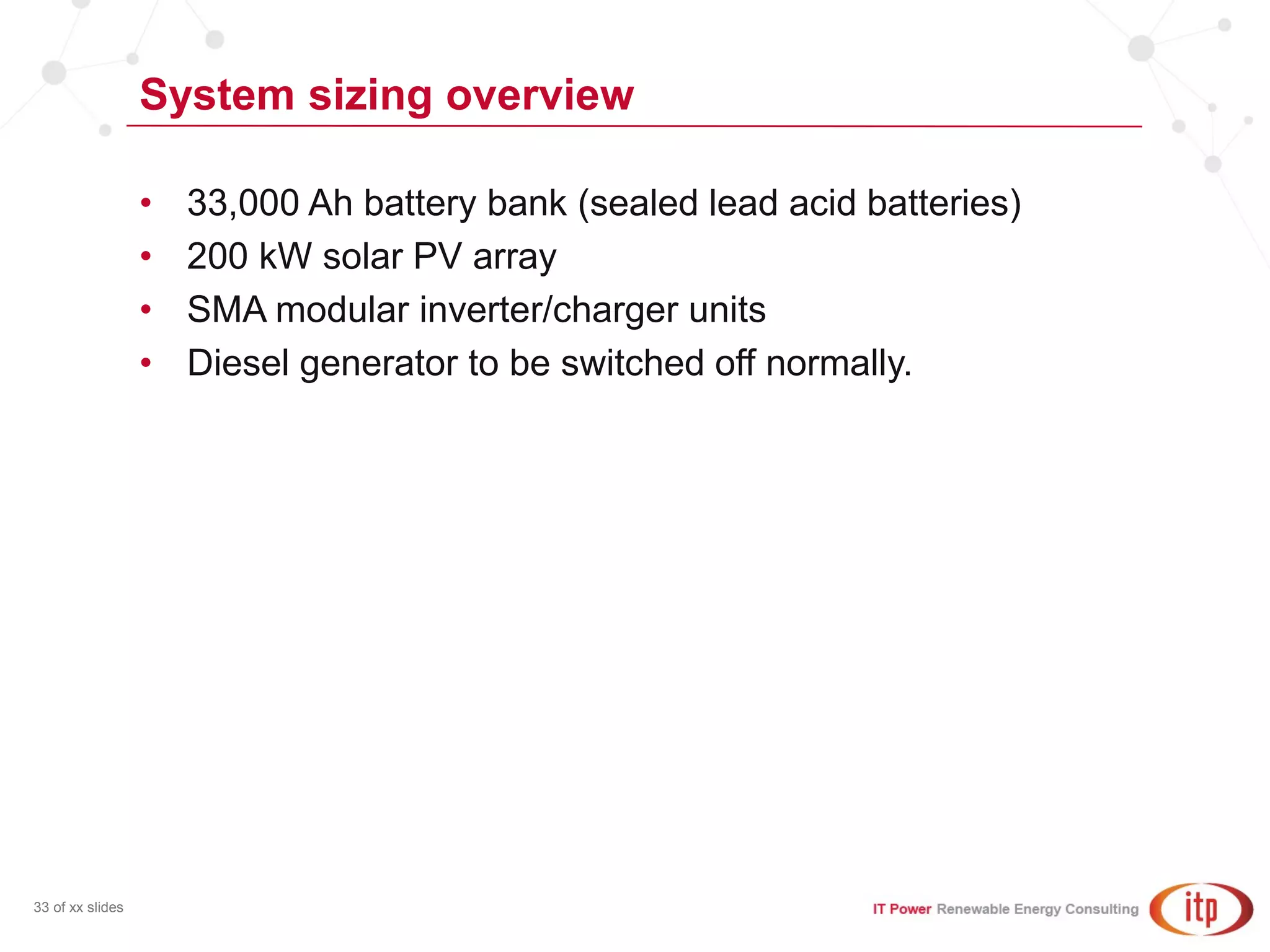 System sizing overview
33 of xx slides
• 33,000 Ah battery bank (sealed lead acid batteries)
• 200 kW solar PV array
• SMA modular inverter/charger units
• Diesel generator to be switched off normally.
 