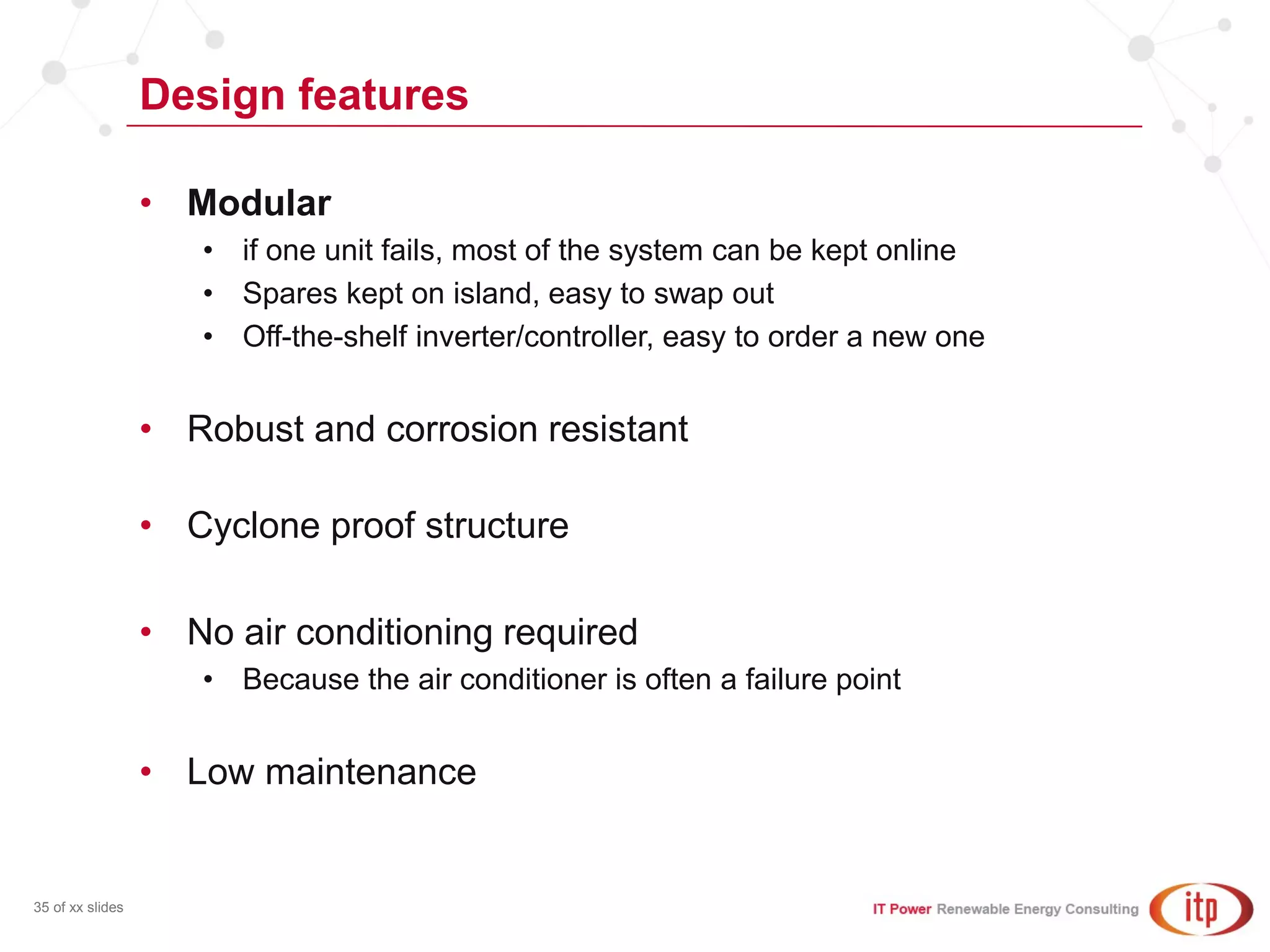 Design features
35 of xx slides
• Modular
• if one unit fails, most of the system can be kept online
• Spares kept on island, easy to swap out
• Off-the-shelf inverter/controller, easy to order a new one
• Robust and corrosion resistant
• Cyclone proof structure
• No air conditioning required
• Because the air conditioner is often a failure point
• Low maintenance
 