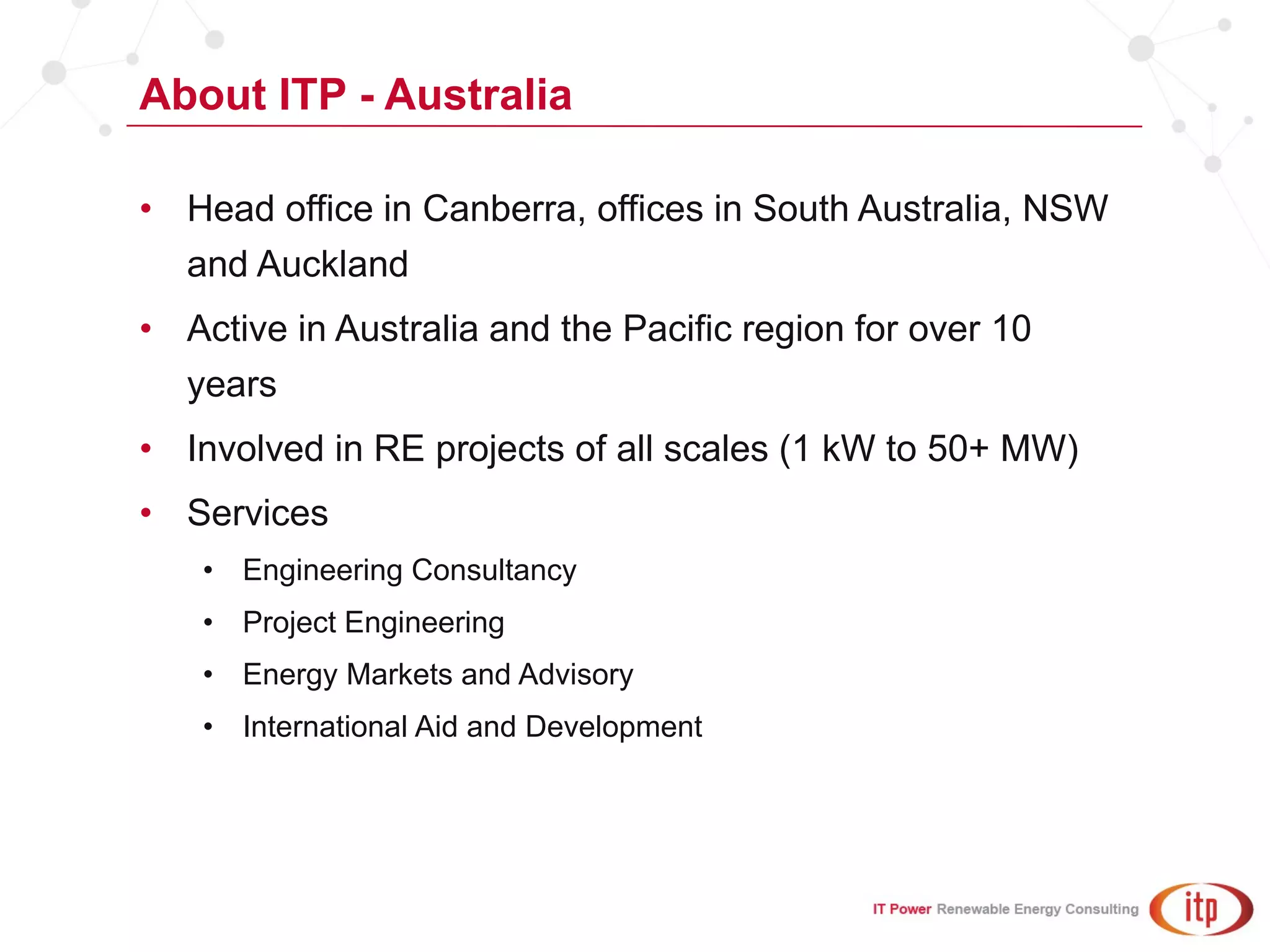 About ITP - Australia
• Head office in Canberra, offices in South Australia, NSW
and Auckland
• Active in Australia and the Pacific region for over 10
years
• Involved in RE projects of all scales (1 kW to 50+ MW)
• Services
• Engineering Consultancy
• Project Engineering
• Energy Markets and Advisory
• International Aid and Development
 
