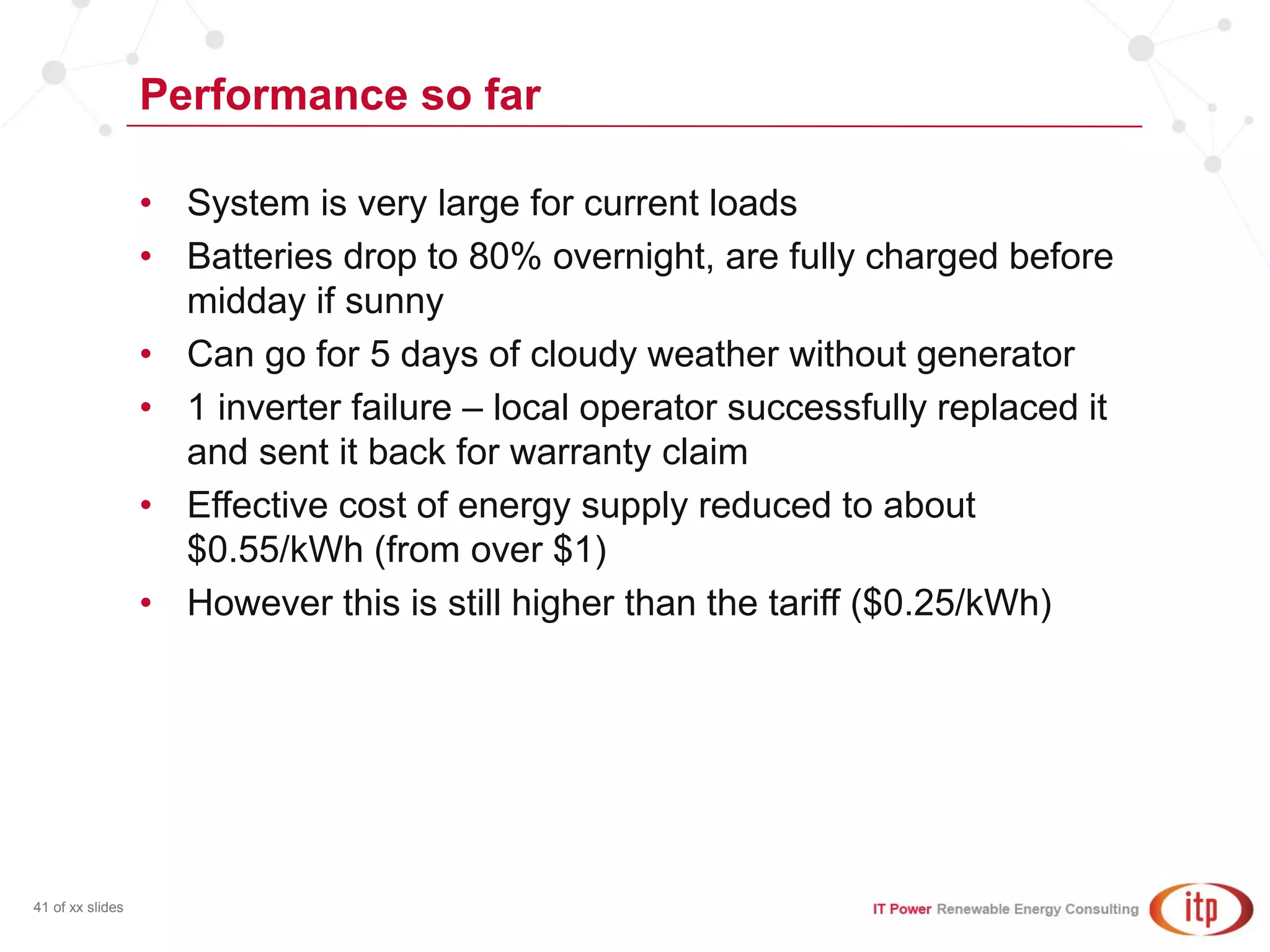 Performance so far
41 of xx slides
• System is very large for current loads
• Batteries drop to 80% overnight, are fully charged before
midday if sunny
• Can go for 5 days of cloudy weather without generator
• 1 inverter failure – local operator successfully replaced it
and sent it back for warranty claim
• Effective cost of energy supply reduced to about
$0.55/kWh (from over $1)
• However this is still higher than the tariff ($0.25/kWh)
 