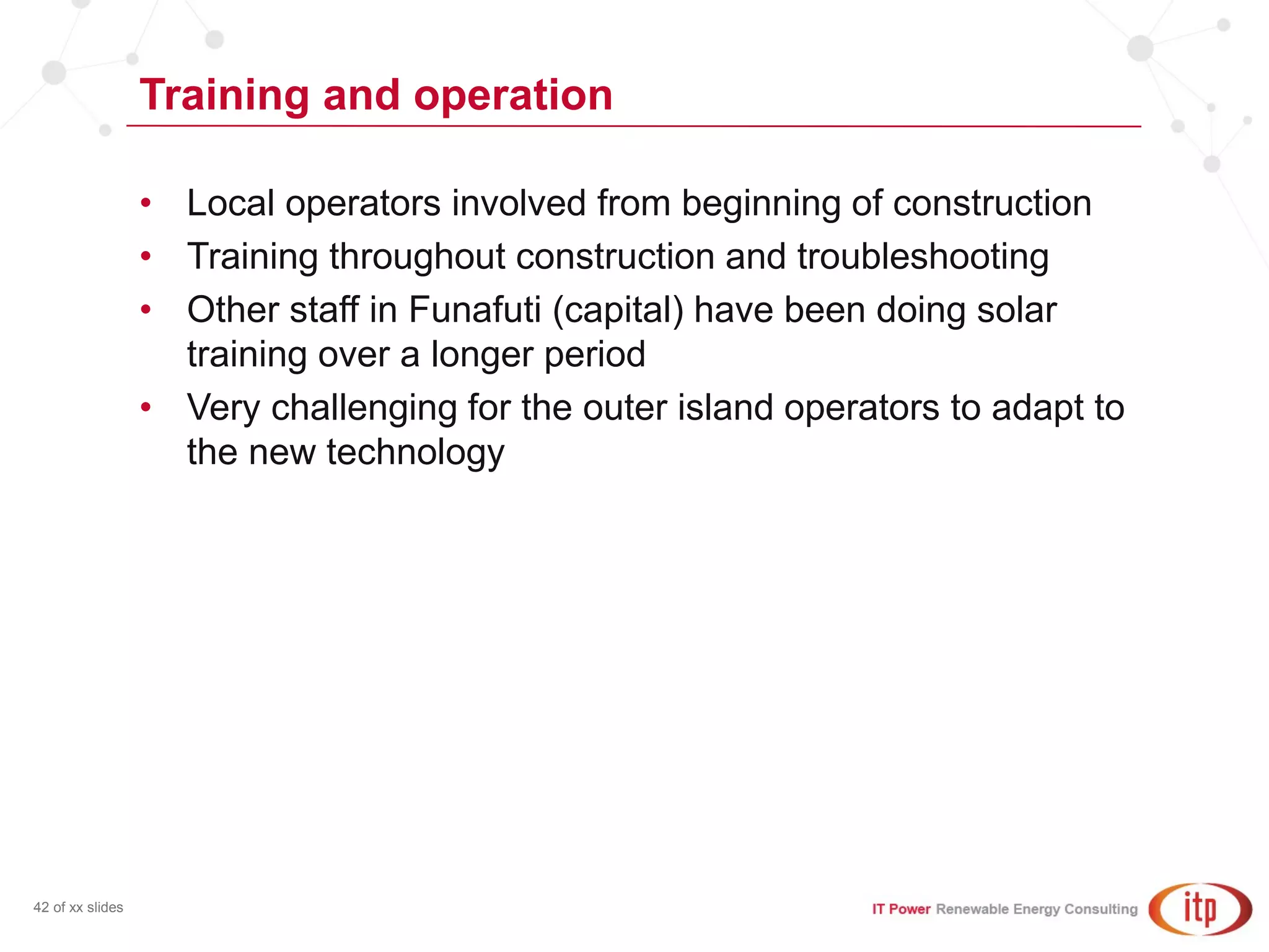 Training and operation
42 of xx slides
• Local operators involved from beginning of construction
• Training throughout construction and troubleshooting
• Other staff in Funafuti (capital) have been doing solar
training over a longer period
• Very challenging for the outer island operators to adapt to
the new technology
 