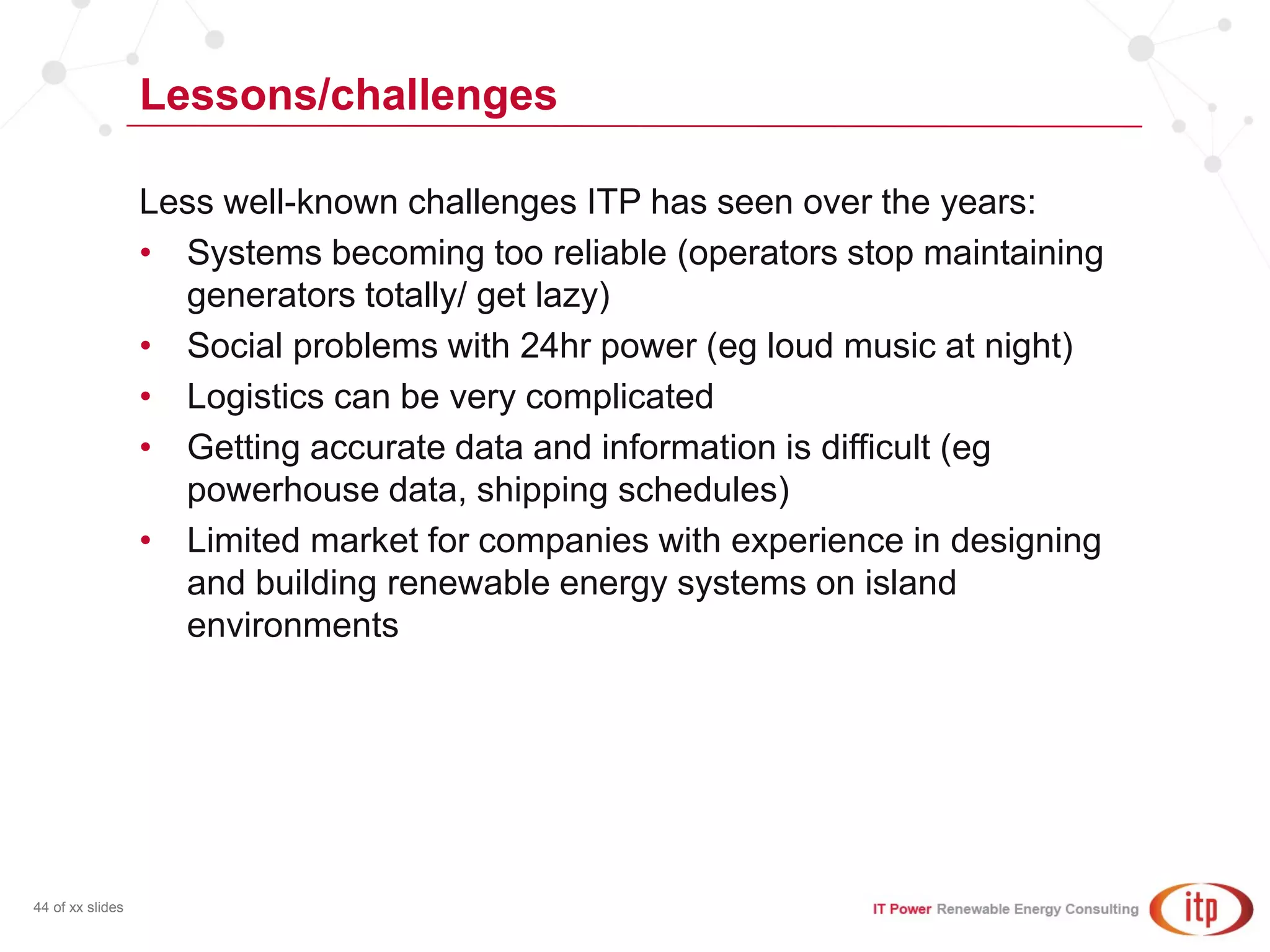 Lessons/challenges
44 of xx slides
Less well-known challenges ITP has seen over the years:
• Systems becoming too reliable (operators stop maintaining
generators totally/ get lazy)
• Social problems with 24hr power (eg loud music at night)
• Logistics can be very complicated
• Getting accurate data and information is difficult (eg
powerhouse data, shipping schedules)
• Limited market for companies with experience in designing
and building renewable energy systems on island
environments
 