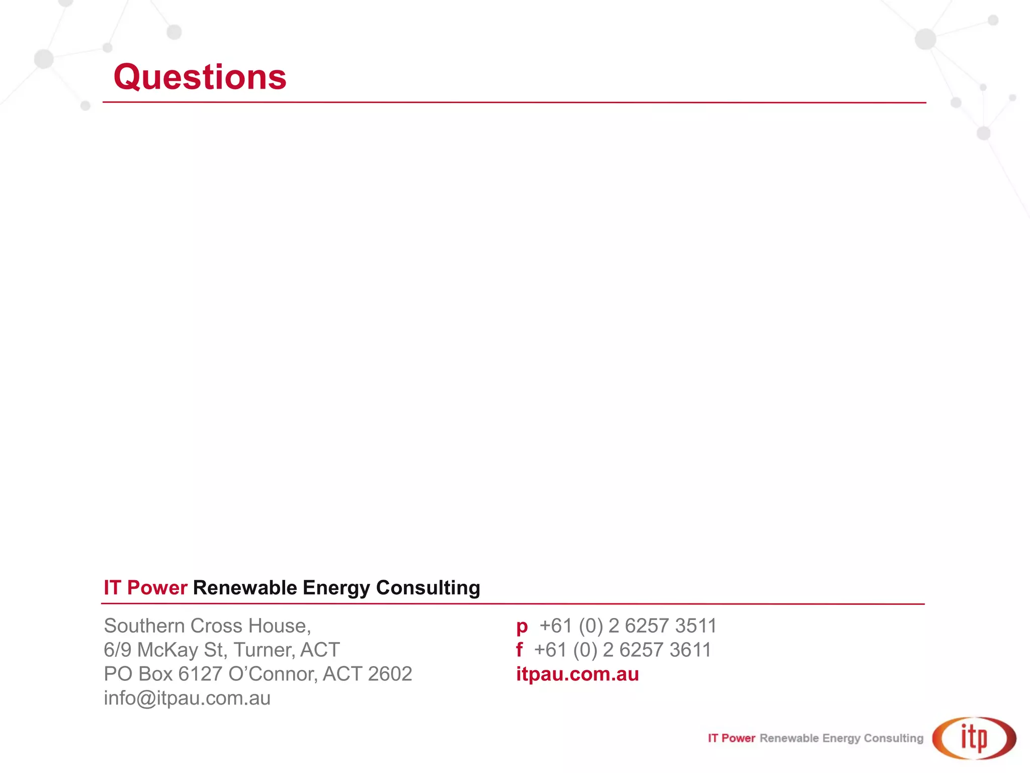 Southern Cross House,
6/9 McKay St, Turner, ACT
PO Box 6127 O’Connor, ACT 2602
info@itpau.com.au
p +61 (0) 2 6257 3511
f +61 (0) 2 6257 3611
itpau.com.au
IT Power Renewable Energy Consulting
Questions
 