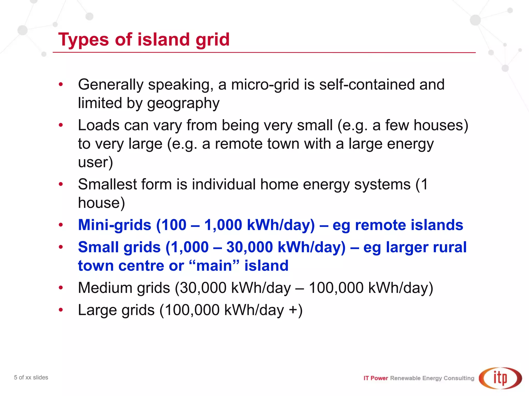 Types of island grid
5 of xx slides
• Generally speaking, a micro-grid is self-contained and
limited by geography
• Loads can vary from being very small (e.g. a few houses)
to very large (e.g. a remote town with a large energy
user)
• Smallest form is individual home energy systems (1
house)
• Mini-grids (100 – 1,000 kWh/day) – eg remote islands
• Small grids (1,000 – 30,000 kWh/day) – eg larger rural
town centre or “main” island
• Medium grids (30,000 kWh/day – 100,000 kWh/day)
• Large grids (100,000 kWh/day +)
 