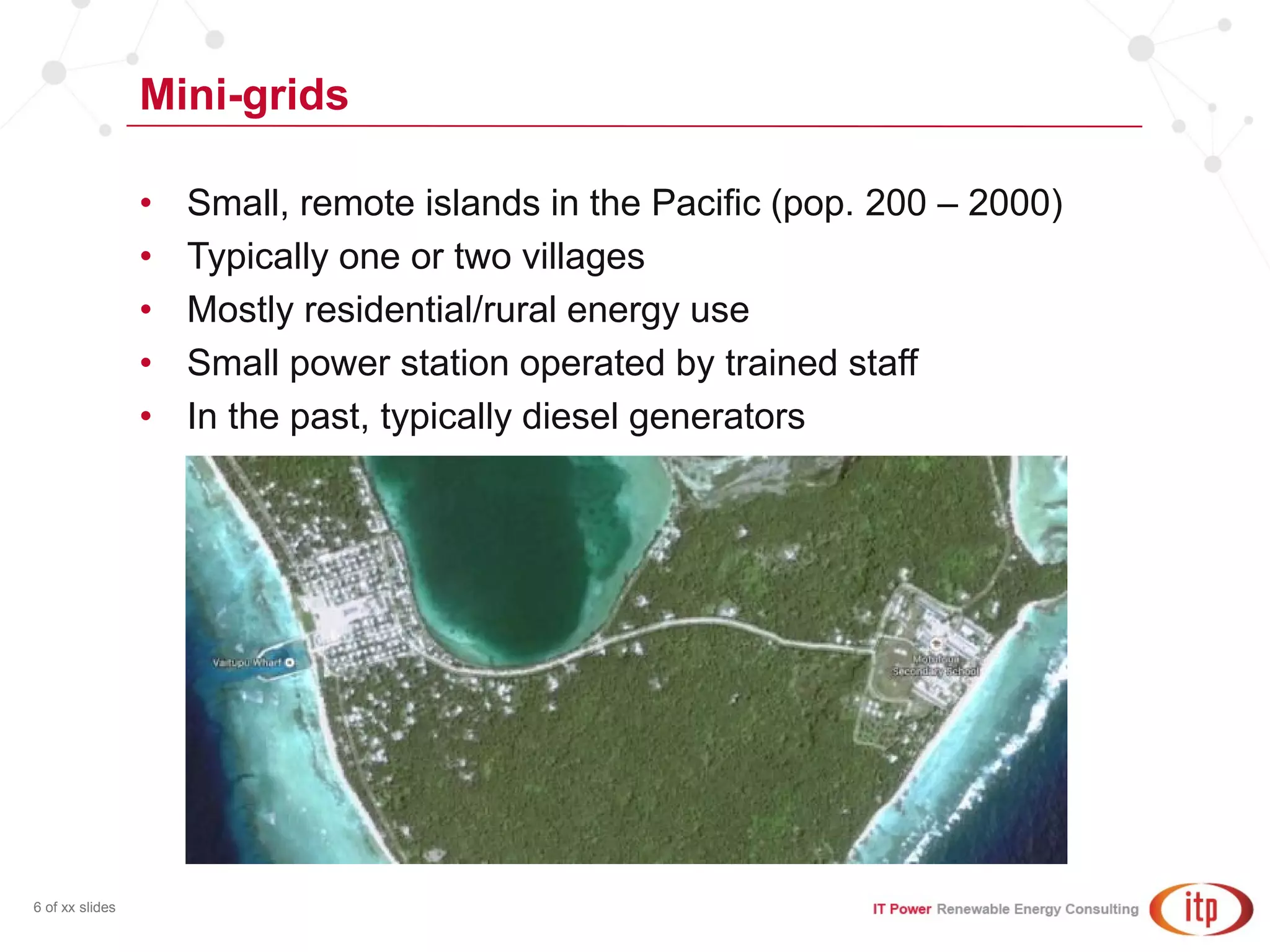 Mini-grids
6 of xx slides
• Small, remote islands in the Pacific (pop. 200 – 2000)
• Typically one or two villages
• Mostly residential/rural energy use
• Small power station operated by trained staff
• In the past, typically diesel generators
 