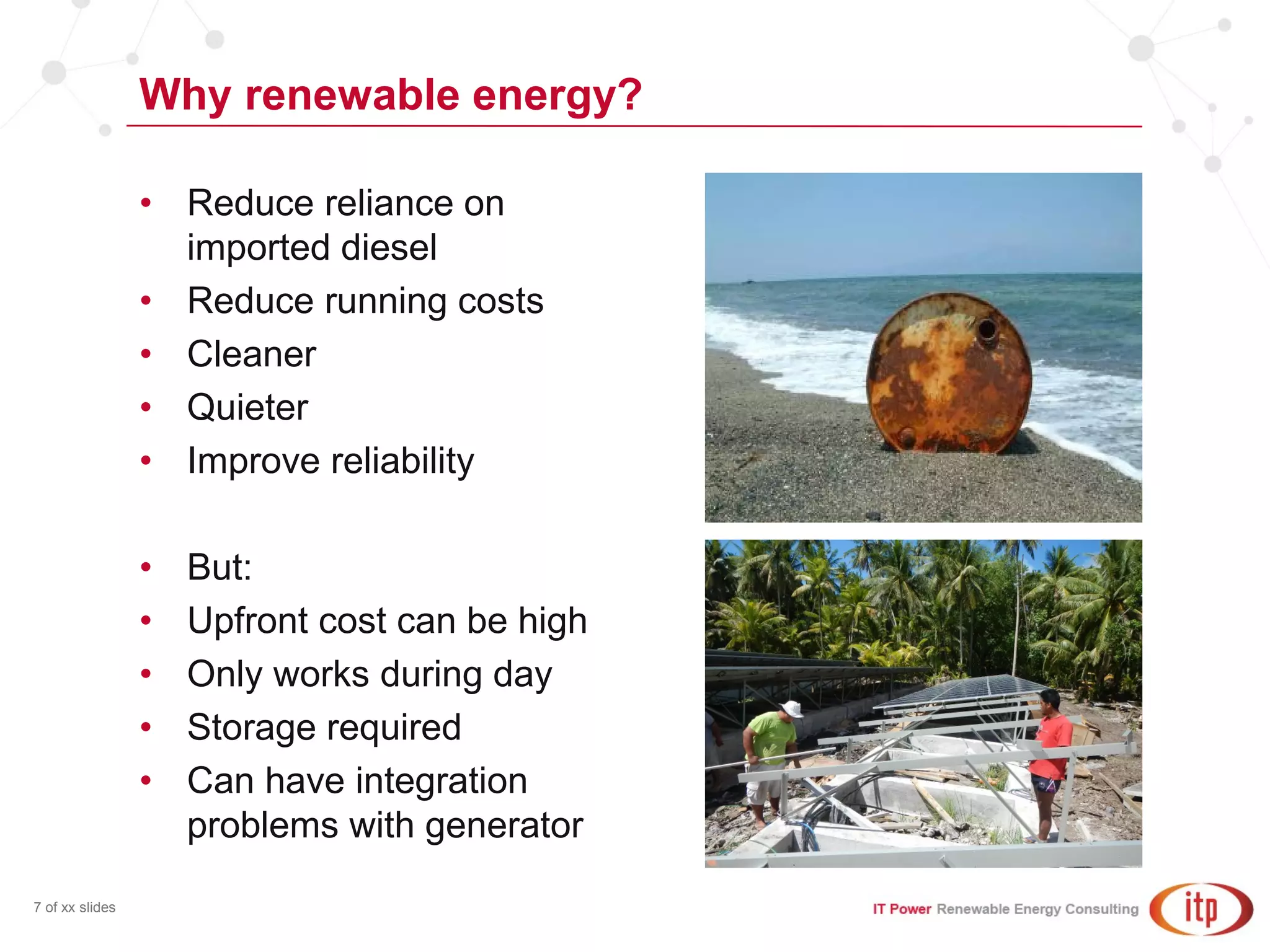 Why renewable energy?
7 of xx slides
• Reduce reliance on
imported diesel
• Reduce running costs
• Cleaner
• Quieter
• Improve reliability
• But:
• Upfront cost can be high
• Only works during day
• Storage required
• Can have integration
problems with generator
 