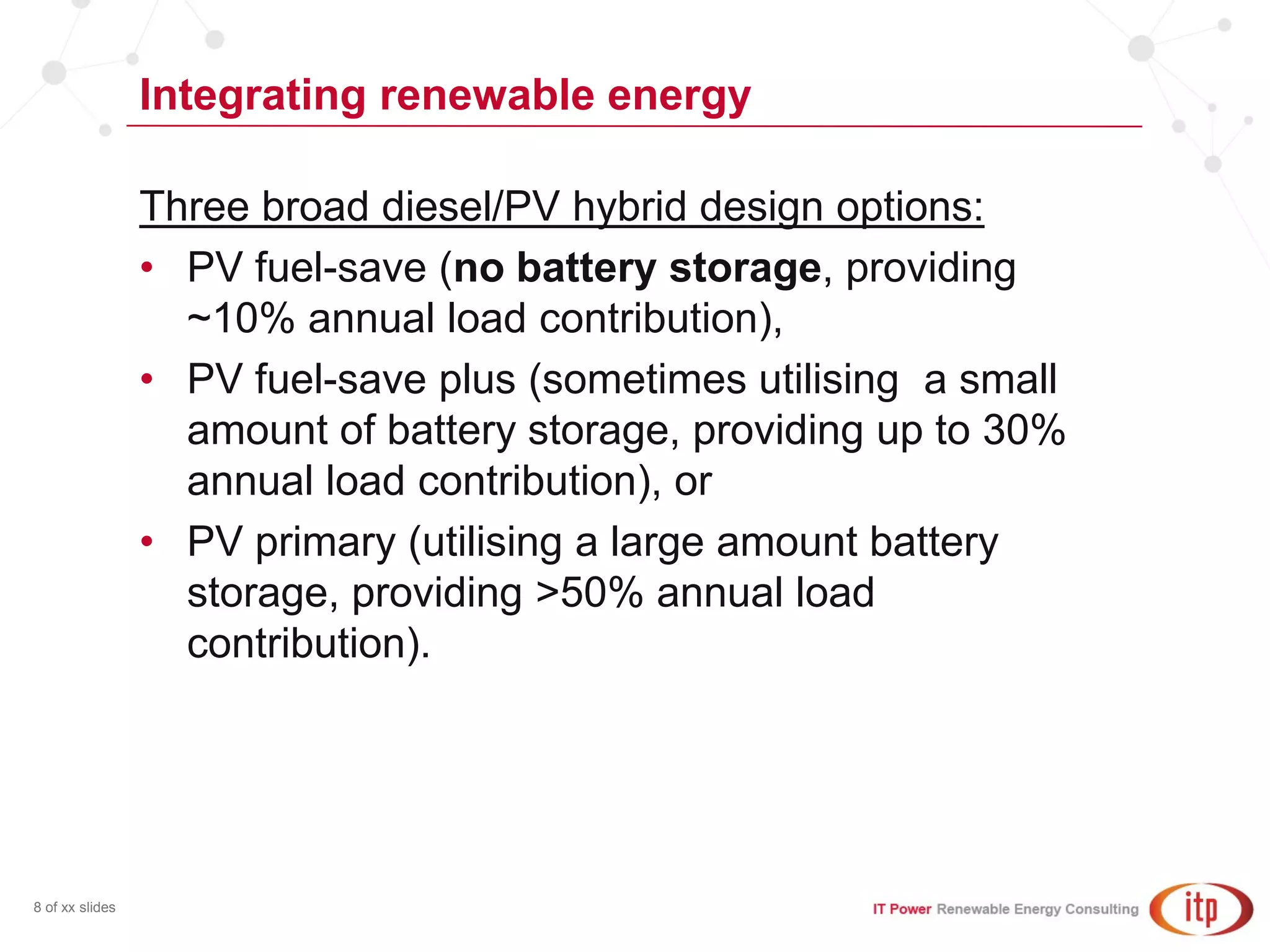 Integrating renewable energy
8 of xx slides
Three broad diesel/PV hybrid design options:
• PV fuel-save (no battery storage, providing
~10% annual load contribution),
• PV fuel-save plus (sometimes utilising a small
amount of battery storage, providing up to 30%
annual load contribution), or
• PV primary (utilising a large amount battery
storage, providing >50% annual load
contribution).
 