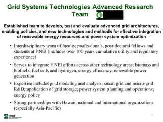 Grid Systems Technologies Advanced Research
Team
11
• Interdisciplinary team of faculty, professionals, post-doctoral fellows and
students at HNEI (includes over 100 years cumulative utility and regulatory
experience)
• Serves to integrate HNEI efforts across other technology areas: biomass and
biofuels, fuel cells and hydrogen, energy efficiency, renewable power
generation
• Expertise includes grid modeling and analysis; smart grid and micro-grid
R&D; application of grid storage; power system planning and operations;
energy policy
• Strong partnerships with Hawaii, national and international organizations
(especially Asia-Pacific)
Established team to develop, test and evaluate advanced grid architectures,
enabling policies, and new technologies and methods for effective integration
of renewable energy resources and power system optimization
 