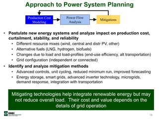 • Postulate new energy systems and analyze impact on production cost,
curtailment, stability, and reliability
• Different resource mixes (wind, central and distr PV, other)
• Alternative fuels (LNG, hydrogen, biofuels)
• Changes due to load and load-profiles (end-use efficiency, alt transportation)
• Grid configuration (independent or connected)
• Identify and analyze mitigation methods
• Advanced controls, unit cycling, reduced minimum run, improved forecasting
• Energy storage, smart grids, advanced inverter technology, microgrids,
demand response, integration with transportation
Approach to Power System Planning
Production Cost
Modeling
Power Flow
Analysis
Mitigations
Mitigating technologies help integrate renewable energy but may
not reduce overall load. Their cost and value depends on the
details of grid operation
16
 