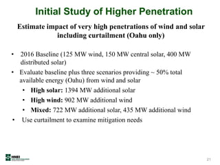 Initial Study of Higher Penetration
• 2016 Baseline (125 MW wind, 150 MW central solar, 400 MW
distributed solar)
• Evaluate baseline plus three scenarios providing ~ 50% total
available energy (Oahu) from wind and solar
• High solar: 1394 MW additional solar
• High wind: 902 MW additional wind
• Mixed: 722 MW additional solar, 435 MW additional wind
• Use curtailment to examine mitigation needs
21
Estimate impact of very high penetrations of wind and solar
including curtailment (Oahu only)
 