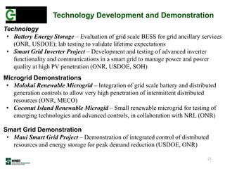 25
Technology
• Battery Energy Storage – Evaluation of grid scale BESS for grid ancillary services
(ONR, USDOE); lab testing to validate lifetime expectations
• Smart Grid Inverter Project – Development and testing of advanced inverter
functionality and communications in a smart grid to manage power and power
quality at high PV penetration (ONR, USDOE, SOH)
Microgrid Demonstrations
• Molokai Renewable Microgrid – Integration of grid scale battery and distributed
generation controls to allow very high penetration of intermittent distributed
resources (ONR, MECO)
• Coconut Island Renewable Microgid – Small renewable microgrid for testing of
emerging technologies and advanced controls, in collaboration with NRL (ONR)
Smart Grid Demonstration
• Maui Smart Grid Project – Demonstration of integrated control of distributed
resources and energy storage for peak demand reduction (USDOE, ONR)
Technology Development and Demonstration
 