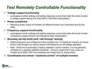 Test Remotely Controllable Functionality
 Voltage support functionality
• Leveraging inverter settings and setting response curves that make the smart inverter
a voltage support device (via Volt-VAR or Volt-Watt manipulation)
 Power curtailment
• Reducing power output of inverters (to different levels) via a command sent by the
utility
 Frequency support functionality
• Leveraging inverter settings and setting response curves that make the smart inverter
a frequency support device (via Frequency-Watt manipulation) .
 Remotely set trip limits (and „ride through‟ testing)
• Setting frequency and voltage trip limits remotely and / or testing of inverters to remain
online (‘ride through’) at various levels of off-frequency or off-voltage operation
• Note: While this functionality is factory settable in some inverters, it is not generally
available as a remotely settable parameter. Concern raised that it may cause an
inverter to be IEEE-1547 non-compliant and impact the UL listing status.
 Coordinated and remote “clustered control” of multiple inverters
 