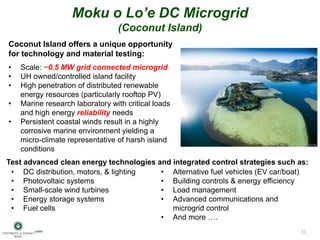 Moku o Lo’e DC Microgrid
(Coconut Island)
Test advanced clean energy technologies and integrated control strategies such as:
Coconut Island offers a unique opportunity
for technology and material testing:
• Scale: ~0.5 MW grid connected microgrid
• UH owned/controlled island facility
• High penetration of distributed renewable
energy resources (particularly rooftop PV)
• Marine research laboratory with critical loads
and high energy reliability needs
• Persistent coastal winds result in a highly
corrosive marine environment yielding a
micro-climate representative of harsh island
conditions
• DC distribution, motors, & lighting
• Photovoltaic systems
• Small-scale wind turbines
• Energy storage systems
• Fuel cells
• Alternative fuel vehicles (EV car/boat)
• Building controls & energy efficiency
• Load management
• Advanced communications and
microgrid control
• And more ….
33
 