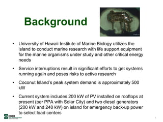 Background
• University of Hawaii Institute of Marine Biology utilizes the
island to conduct marine research with life support equipment
for the marine organisms under study and other critical energy
needs
• Service interruptions result in significant efforts to get systems
running again and poses risks to active research
• Coconut Island’s peak system demand is approximately 500
kW
• Current system includes 200 kW of PV installed on rooftops at
present (per PPA with Solar City) and two diesel generators
(200 kW and 240 kW) on island for emergency back-up power
to select load centers
5
 