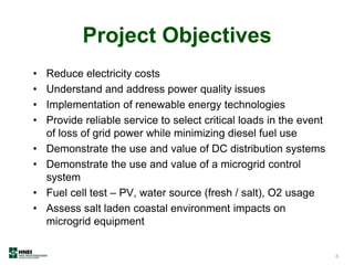 Project Objectives
• Reduce electricity costs
• Understand and address power quality issues
• Implementation of renewable energy technologies
• Provide reliable service to select critical loads in the event
of loss of grid power while minimizing diesel fuel use
• Demonstrate the use and value of DC distribution systems
• Demonstrate the use and value of a microgrid control
system
• Fuel cell test – PV, water source (fresh / salt), O2 usage
• Assess salt laden coastal environment impacts on
microgrid equipment
6
 