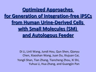Optimized ApproachesOptimized Approaches
for Generation of Integration-free iPSCsfor Generation of Integration-free iPSCs
from Humanfrom Human Urine-Derived CellsUrine-Derived Cells
with Small Moleculeswith Small Molecules (SM)(SM)
and Autologous Feederand Autologous Feeder
Di Li, Linli Wang, Jundi Hou, Qun Shen, Qianyu
Chen, Xiaoshan Wang, Juan Du, Xiujuan Cai,
Yongli Shan, Tian Zhang, Tiancheng Zhou, Xi Shi,
Yuhua Li, Hua Zhang, and Guangjin Pan
 