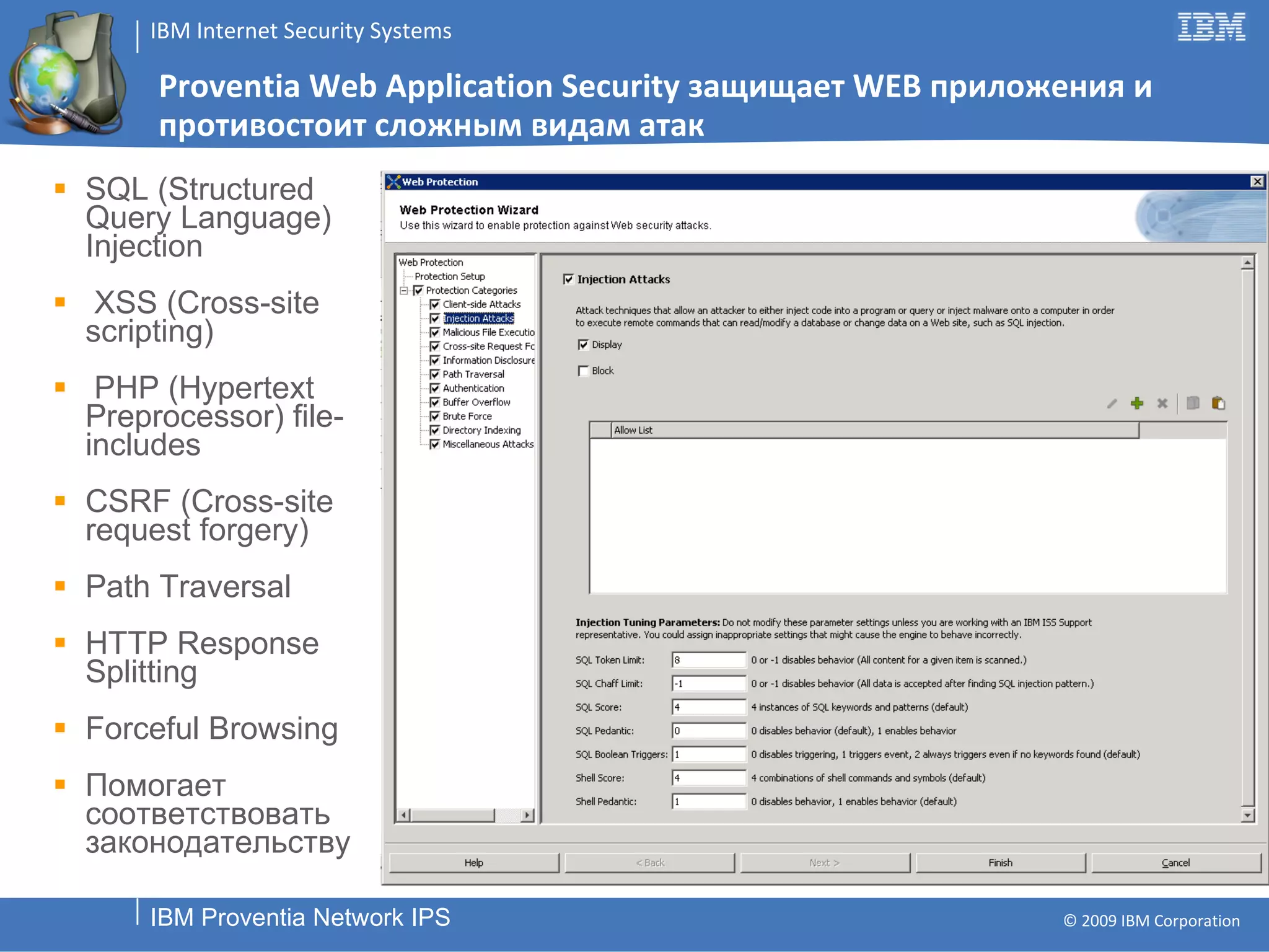 Proventia Web Application Security  защищает  WEB  приложения   и противостоит сложным видам атак SQL (Structured Query Language) Injection XSS (Cross-site scripting) PHP (Hypertext Preprocessor) file-includes CSRF (Cross-site request forgery) Path Traversal HTTP Response Splitting Forceful Browsing Помогает соответствовать законодательству 