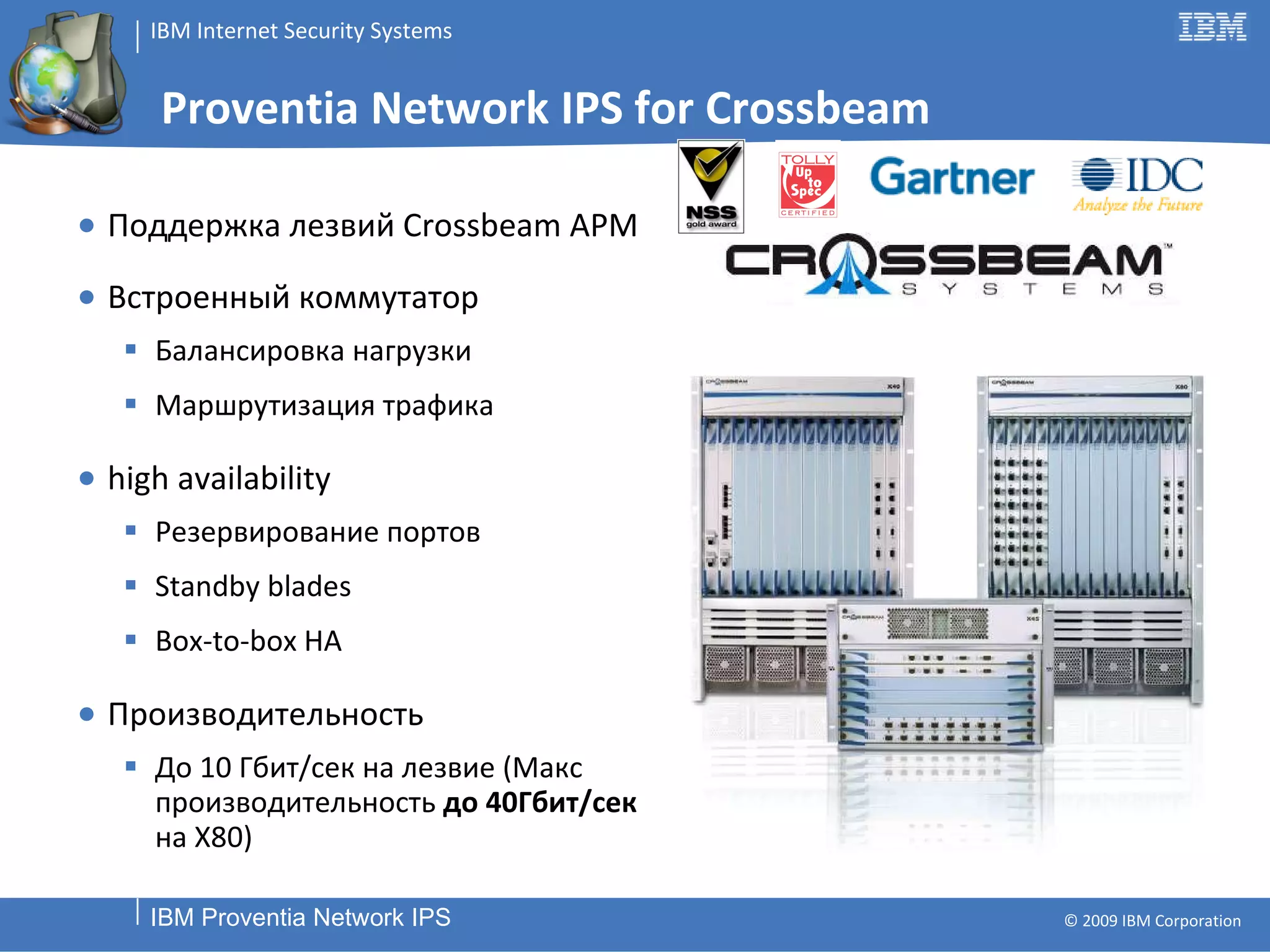Proventia Network IPS for Crossbeam Поддержка лезвий  Crossbeam APM Встроенный коммутатор Балансировка нагрузки Маршрутизация трафика high availability Резервирование портов Standby blades Box-to-box HA Производительность До  1 0   Гбит/сек   на лезвие (Макс производительность  до 40Гбит / сек  на  X80 ) 