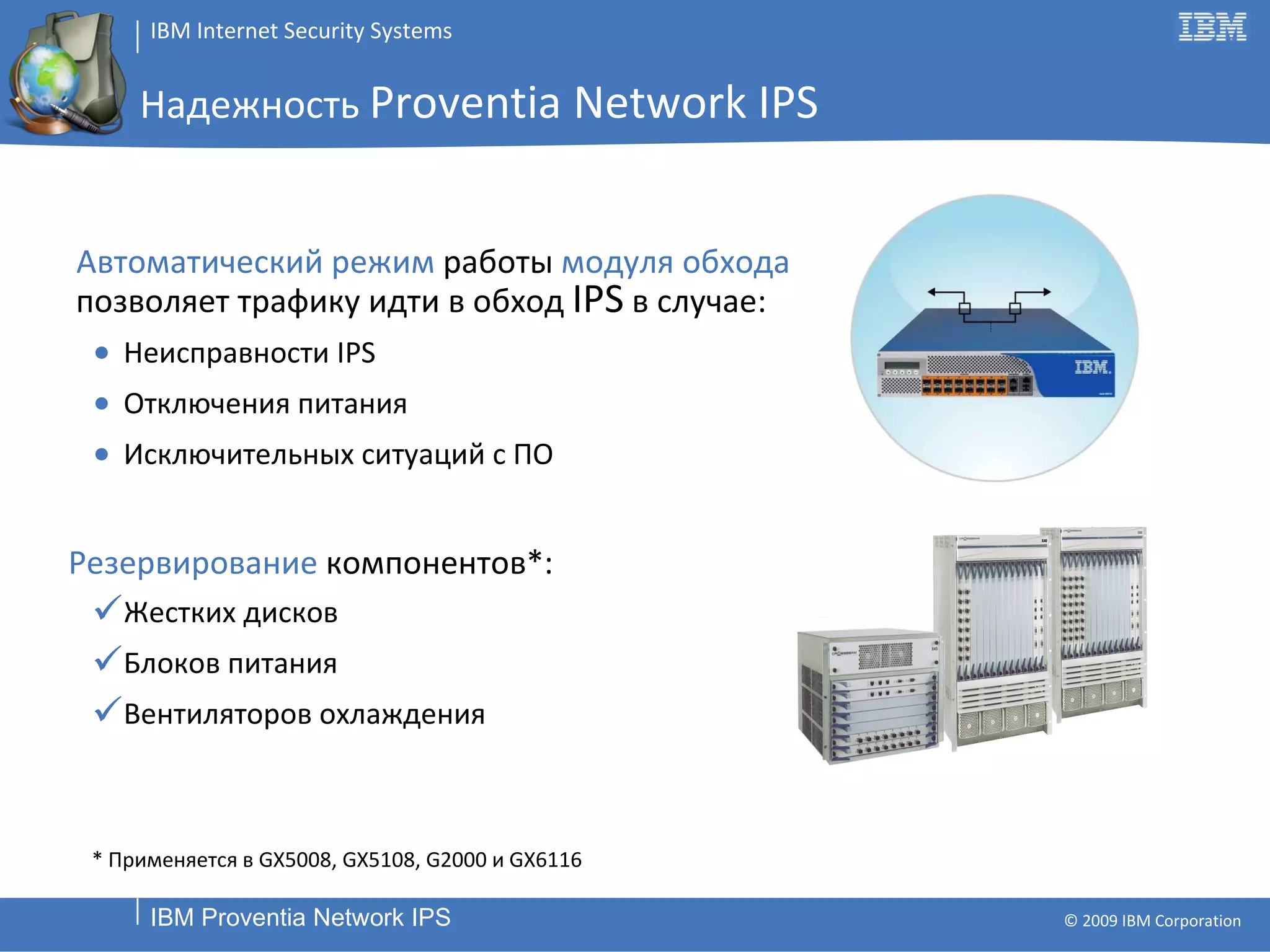 Надежность  Proventia Network IPS Автоматический режим  работы  модуля обхода  позволяет   трафику идти в обход  IPS   в случае : Неисправности  IPS Отключения питания Исключительных ситуаций с ПО Резервирование  компонентов *: Жестких дисков Блоков питания Вентиляторов охлаждения *  Применяется в  GX5008, GX5108, G2000  и  GX6116 