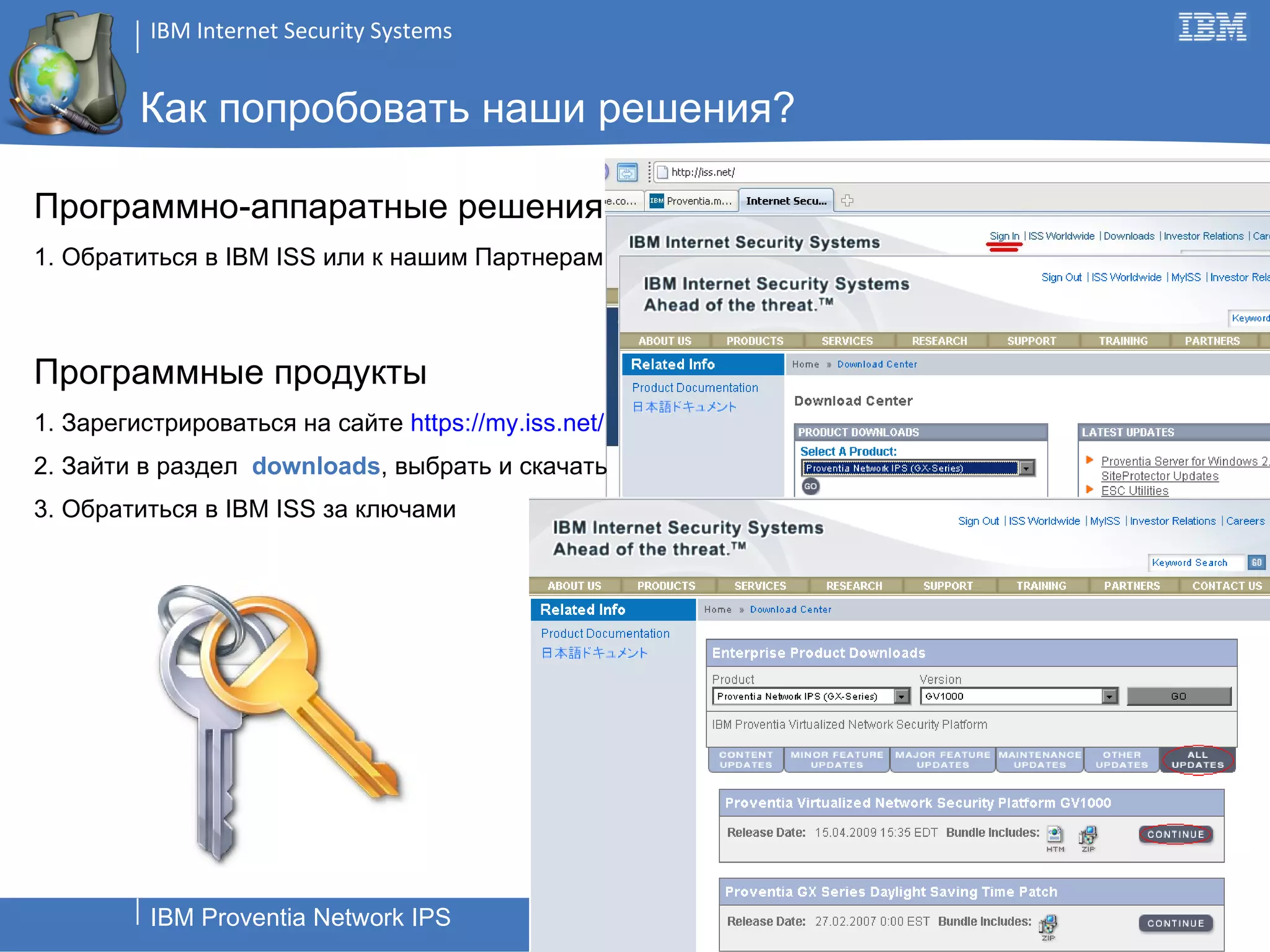 Как попробовать наши решения? Программно-аппаратные решения 1. Обратиться в  IBM ISS  или к нашим Партнерам Программные продукты 1. Зарегистрироваться на сайте  http s :// my. iss.net/ 2. Зайти в раздел  downloads , выбрать и скачать 3. Обратиться в  IBM ISS  за ключами 