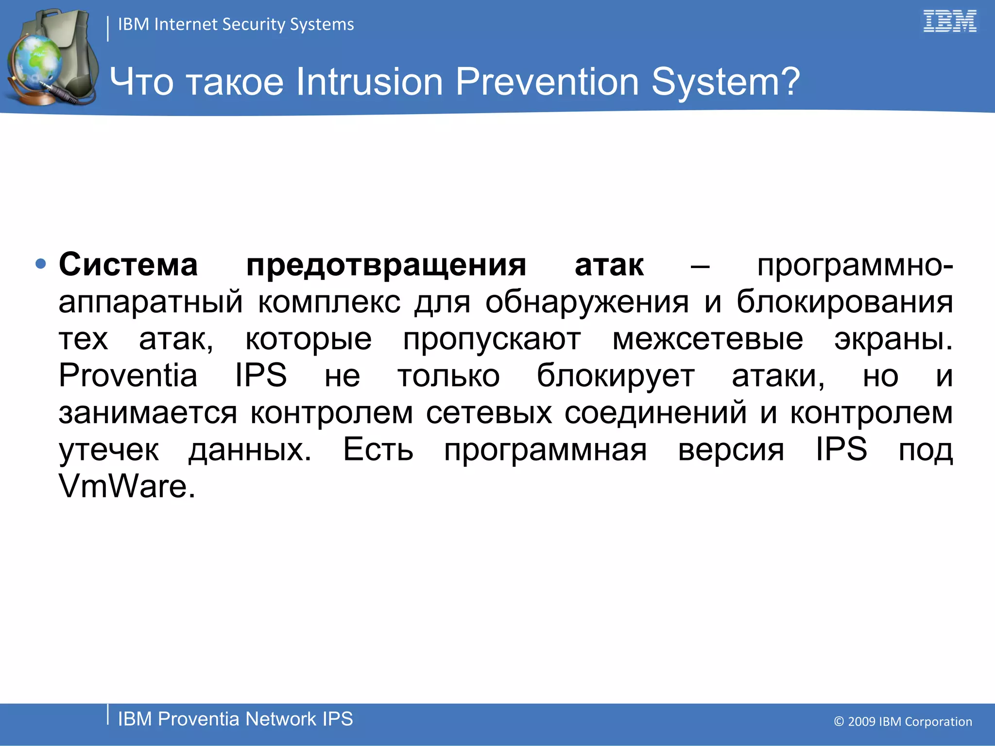 Что такое  Intrusion Prevention System? Система предотвращения атак  – программно-аппаратный комплекс для обнаружения и блокирования тех атак, которые пропускают межсетевые экраны.  Proventia IPS  не только блокирует атаки, но и занимается контролем сетевых соединений и контролем утечек данных. Есть программная версия  IPS  под  VmWare. 