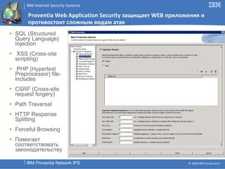 Proventia Web Application Security  защищает  WEB  приложения   и противостоит сложным видам атак SQL (Structured Query Language) Injection XSS (Cross-site scripting) PHP (Hypertext Preprocessor) file-includes CSRF (Cross-site request forgery) Path Traversal HTTP Response Splitting Forceful Browsing Помогает соответствовать законодательству 