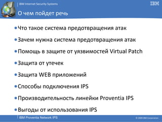О чем пойдет речь Что такое система предотвращения атак Зачем нужна система предотвращения атак Помощь в защите от уязвимостей  Virtual Patch Защита от утечек Защита  WEB  приложений Способы подключения  IPS Производительность линейки  Proventia IPS Выгоды от использования  IPS 