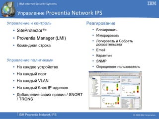 Управление   Proventia Network IPS Управление и контроль SiteProtector™  Proventia Manager (LMI) Командная строка Управление политиками На каждое устройство На каждый порт На каждый  VLAN На каждый блок  IP  адресов Добавление своих правил  / SNORT   / TRONS Реагирование Блокировать Игнорировать Логировать и Собрать доказательства Email Карантин SNMP Определяет пользователь 
