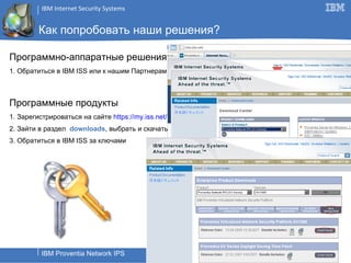 Как попробовать наши решения? Программно-аппаратные решения 1. Обратиться в  IBM ISS  или к нашим Партнерам Программные продукты 1. Зарегистрироваться на сайте  http s :// my. iss.net/ 2. Зайти в раздел  downloads , выбрать и скачать 3. Обратиться в  IBM ISS  за ключами 