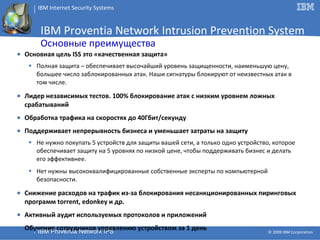 IBM Proventia Network Intrusion Prevention System Основные преимущества Основная цель  ISS  это «качественная защита» Полная защита  –  обеспечивает высочайший уровень защищенности, наименьшую цену, большее число заблокированных атак. Наши сигнатуры блокируют от неизвестных атак в том числе. Лидер независимых тестов. 100% блокирование атак  c  низким уровнем ложных срабатываний Обработка трафика на скоростях до 40Гбит / секунду Поддерживает непрерывность бизнеса и уменьшает затраты на защиту   Не нужно покупать  5  устройств для защиты вашей сети, а только одно устройство, которое обеспечивает защиту на 5 уровнях по низкой цене, чтобы поддерживать бизнес и делать его эффективнее . Нет нужны высококвалифицированные собственные эксперты по компьютерной безопасности. Снижение расходов на трафик из-за блокирования несанкционированных пиринговых программ  torrent, edonkey  и др. Активный аудит используемых протоколов и приложений Обучение сотрудников управлению устройством за 1 день 