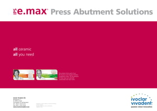 Press Abutment Solutions
                                                               ®




all ceramic
all you need



                                                                                              This product forms part of our
                                                                                              All-Ceramics and Implant Esthetics
                                                                                              competence areas. All the products
                                                                                              of these areas are optimally
                                                                                              coordinated with each other.




Ivoclar Vivadent AG
Bendererstr. 2
FL-9494 Schaan
Principality of Liechtenstein
Tel. +423 / 235 35 35           Descriptions and data constitute no warranty of attributes.
                                Printed in Germany
Fax +423 / 235 33 60            © Ivoclar Vivadent AG, Schaan / Liechtenstein
www.ivoclarvivadent.com         639649/0112/e/W
 