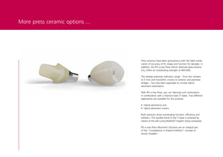 More press ceramic options ...




                                 Press ceramics have been synonymous with the ideal combi-
                                 nation of accuracy of fit, shape and function for decades. In
                                 addition, the IPS e.max Press lithium disilicate glass-ceramic
                                 (LS2) offers an outstanding strength of 400 MPa.

                                 The already extensive indication range – from thin veneers
                                 (0.3 mm) and monolithic crowns to anterior and premolar
                                 bridges – has now been expanded to include hybrid
                                 abutment restorations.

                                 With IPS e.max Press, you can fabricate such restorations
                                 in combination with a titanium base (Ti base). Two different
                                 approaches are available for this purpose:

                                 • hybrid abutments and
                                 • hybrid abutment crowns.

                                 Both solutions show outstanding function, efficiency and
                                 esthetics. The durable bond to the Ti base is achieved by
                                 means of the self-curing Multilink® Implant luting composite.

                                 IPS e.max Press Abutment Solutions are an integral part
                                 of the "Competence in Implant Esthetics" concept of
                                 Ivoclar Vivadent.
 