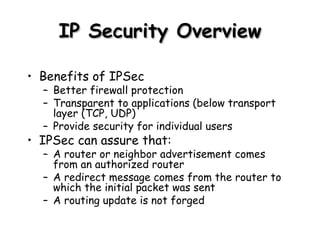 IP Security Overview Benefits of IPSec Better firewall protection Transparent to applications (below transport layer (TCP, UDP) Provide security for individual users IPSec can assure that: A router or neighbor advertisement comes from an authorized router A redirect message comes from the router to which the initial packet was sent A routing update is not forged 