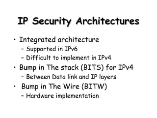 IP Security Architectures Integrated architecture Supported in IPv6 Difficult to implement in IPv4 Bump in The stack (BITS) for IPv4 Between Data link and IP layers Bump in The Wire (BITW) Hardware implementation 