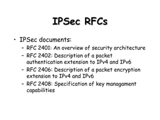 IPSec RFCs IPSec documents: RFC 2401: An overview of security architecture RFC 2402: Description of a packet authentication extension to IPv4 and IPv6 RFC 2406: Description of a packet encryption extension to IPv4 and IPv6 RFC 2408: Specification of key managament capabilities 